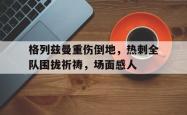 格列兹曼重伤倒地，热刺全队围拢祈祷，场面感人